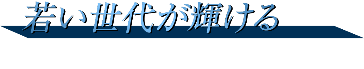 若い世代が輝ける 以前よりも活躍できるステージへ